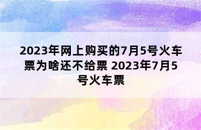 2023年网上购买的7月5号火车票为啥还不给票 2023年7月5号火车票